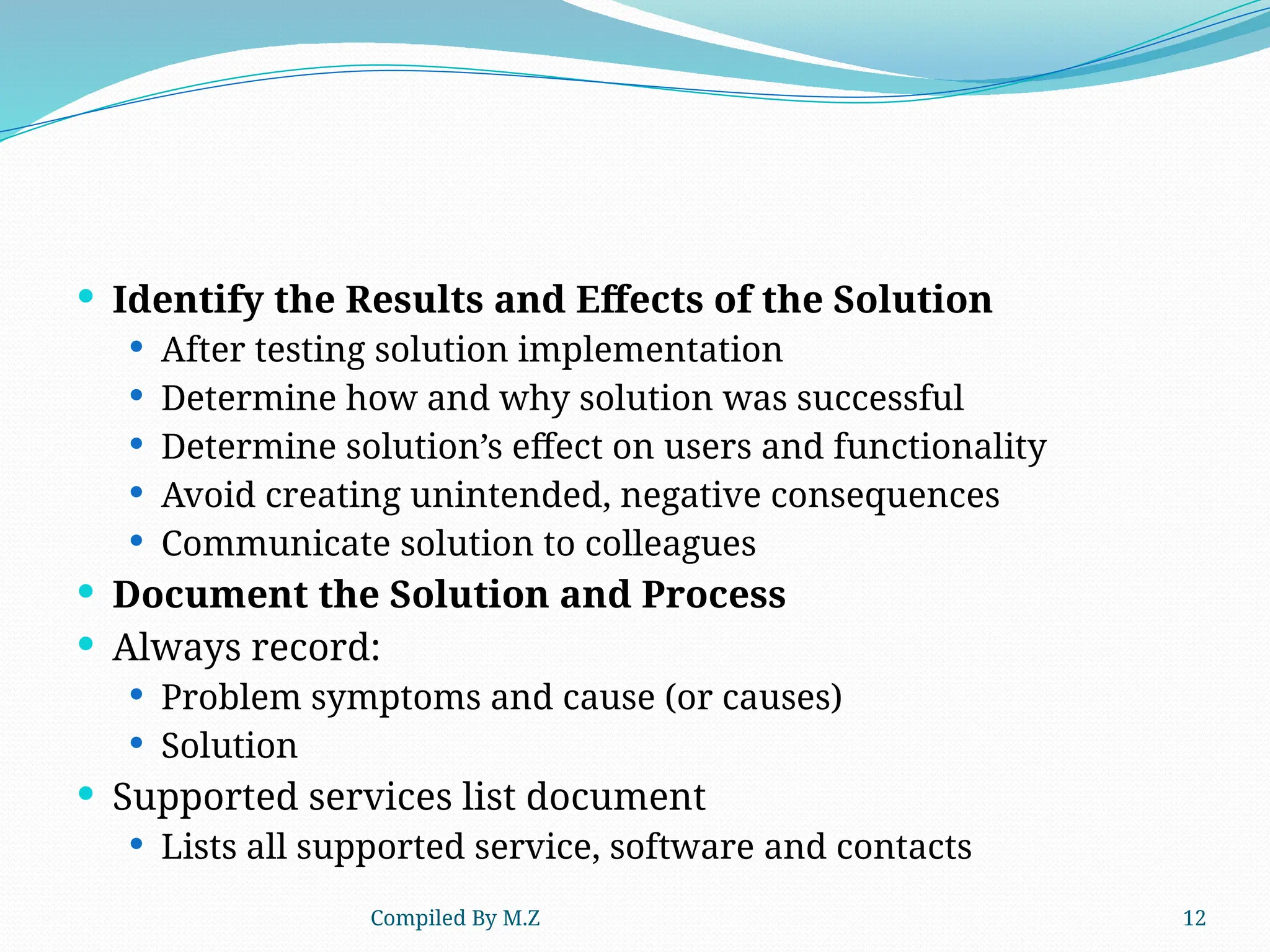 Compiled By M.Z 12
 Identify the Results and Effects of the Solution
 After testing solution implementation
 Determine how and why solution was successful
 Determine solution’s effect on users and functionality
 Avoid creating unintended, negative consequences
 Communicate solution to colleagues
 Document the Solution and Process
 Always record:
 Problem symptoms and cause (or causes)
 Solution
 Supported services list document
 Lists all supported service, software and contacts
 