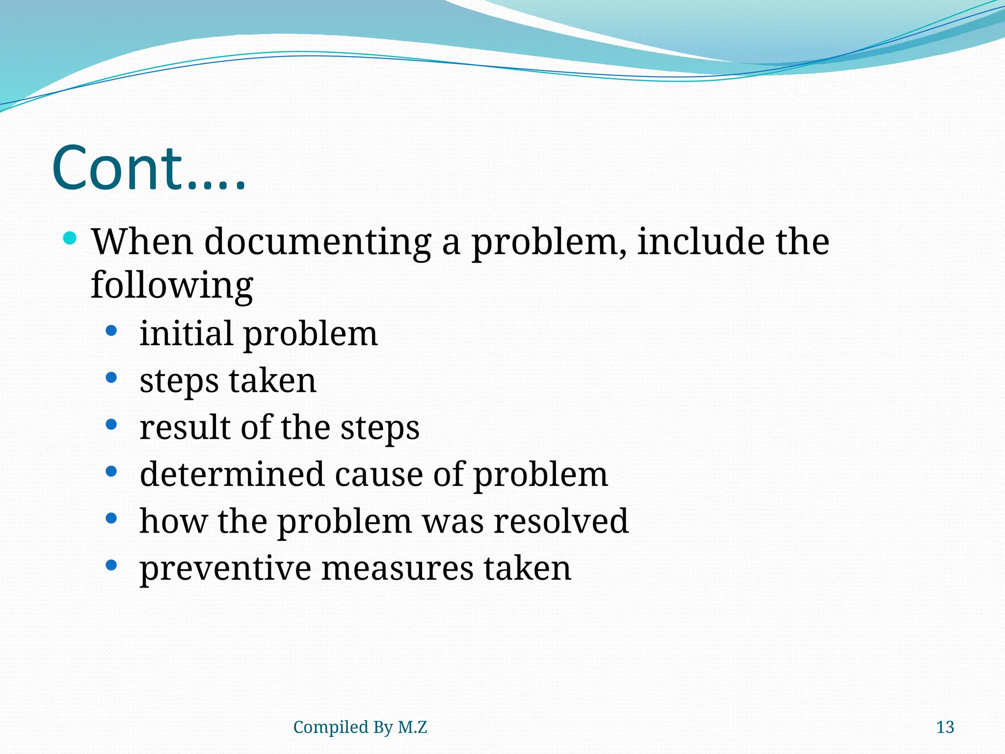 Compiled By M.Z 13
Cont….
 When documenting a problem, include the
following
 initial problem
 steps taken
 result of the steps
 determined cause of problem
 how the problem was resolved
 preventive measures taken
 