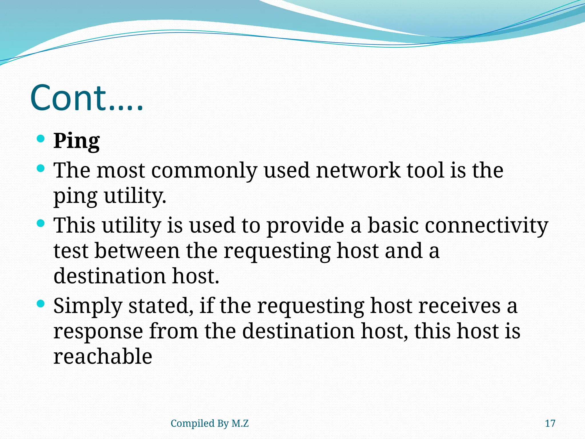 Compiled By M.Z 17
Cont….
 Ping
 The most commonly used network tool is the
ping utility.
 This utility is used to provide a basic connectivity
test between the requesting host and a
destination host.
 Simply stated, if the requesting host receives a
response from the destination host, this host is
reachable
 