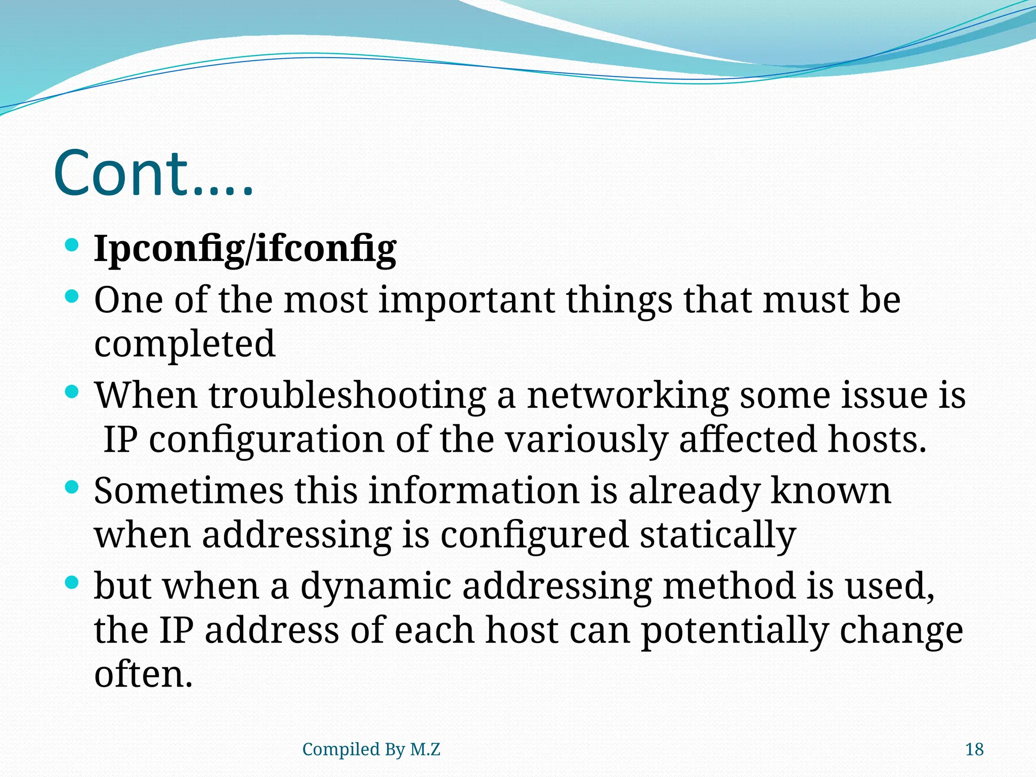 Compiled By M.Z 18
Cont….
 Ipconfig/ifconfig
 One of the most important things that must be
completed
 When troubleshooting a networking some issue is
IP configuration of the variously affected hosts.
 Sometimes this information is already known
when addressing is configured statically
 but when a dynamic addressing method is used,
the IP address of each host can potentially change
often.
 
