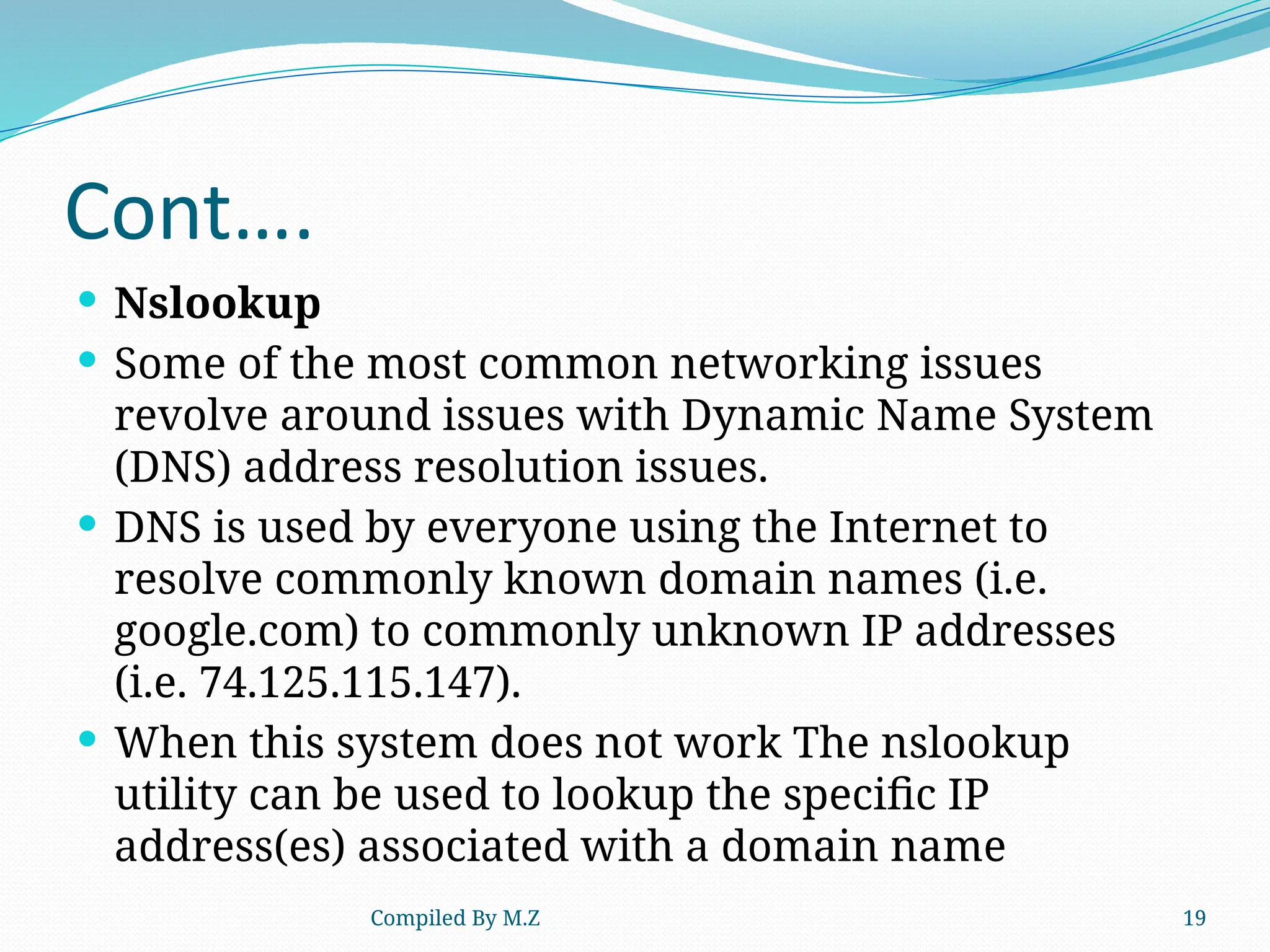 Compiled By M.Z 19
Cont….
 Nslookup
 Some of the most common networking issues
revolve around issues with Dynamic Name System
(DNS) address resolution issues.
 DNS is used by everyone using the Internet to
resolve commonly known domain names (i.e.
google.com) to commonly unknown IP addresses
(i.e. 74.125.115.147).
 When this system does not work The nslookup
utility can be used to lookup the specific IP
address(es) associated with a domain name
 