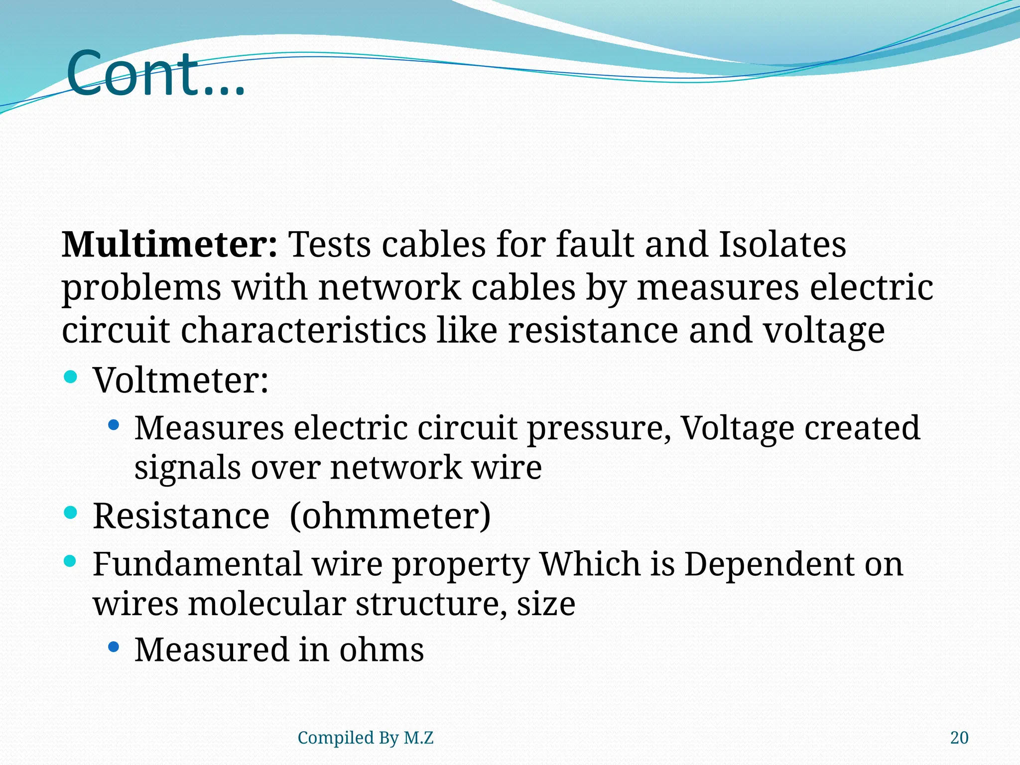 Compiled By M.Z 20
Cont…
Multimeter: Tests cables for fault and Isolates
problems with network cables by measures electric
circuit characteristics like resistance and voltage
 Voltmeter:
 Measures electric circuit pressure, Voltage created
signals over network wire
 Resistance (ohmmeter)
 Fundamental wire property Which is Dependent on
wires molecular structure, size
 Measured in ohms
 