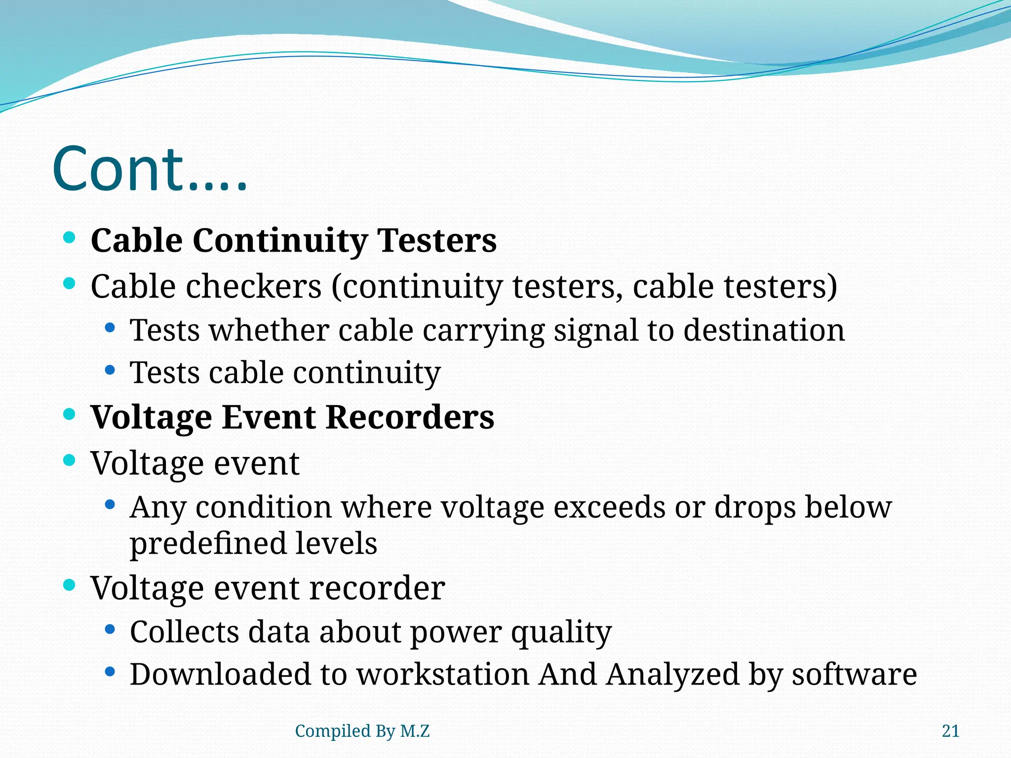 Compiled By M.Z 21
Cont….
 Cable Continuity Testers
 Cable checkers (continuity testers, cable testers)
 Tests whether cable carrying signal to destination
 Tests cable continuity
 Voltage Event Recorders
 Voltage event
 Any condition where voltage exceeds or drops below
predefined levels
 Voltage event recorder
 Collects data about power quality
 Downloaded to workstation And Analyzed by software
 