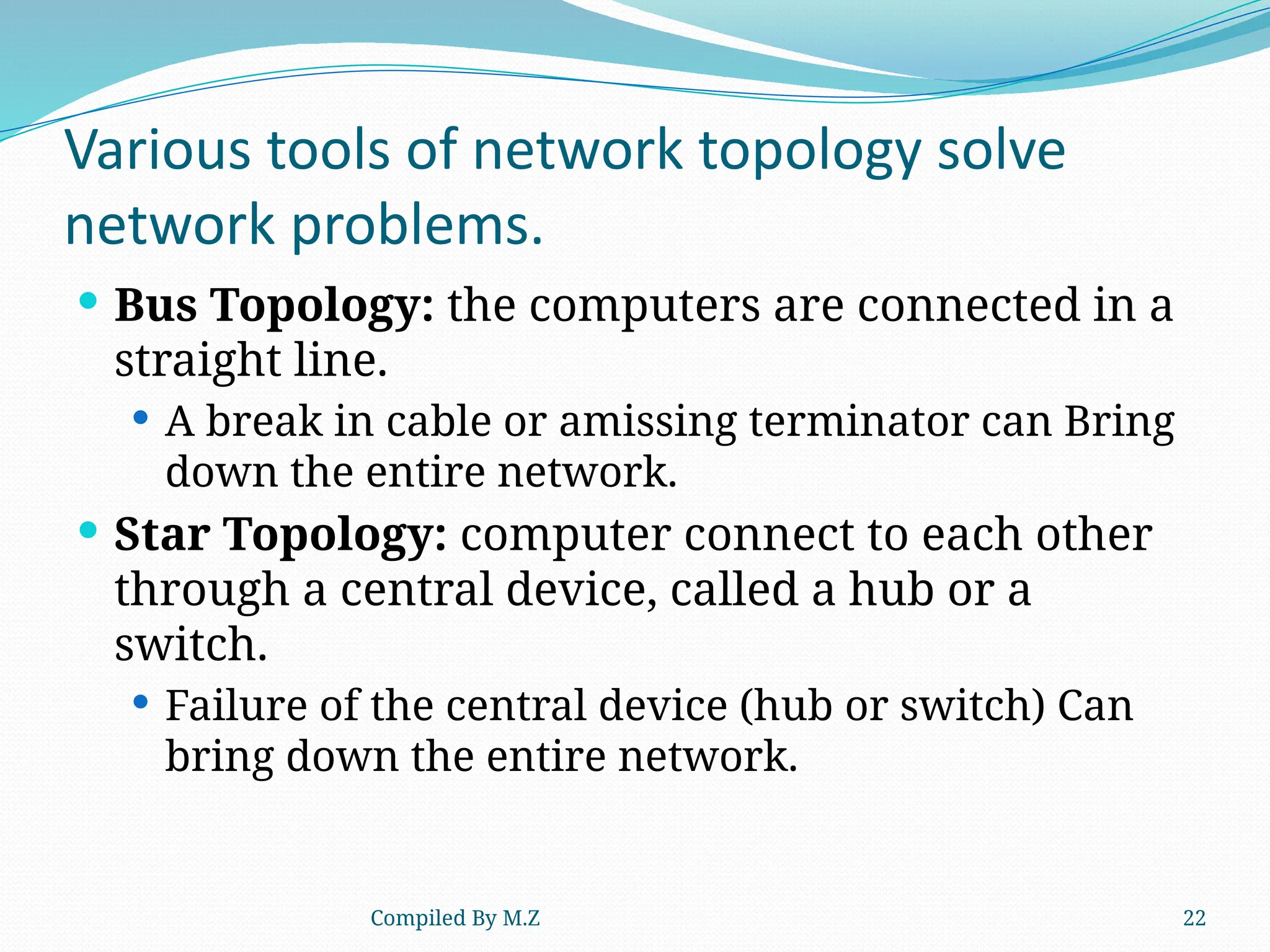 Compiled By M.Z 22
Various tools of network topology solve
network problems.
 Bus Topology: the computers are connected in a
straight line.
 A break in cable or amissing terminator can Bring
down the entire network.
 Star Topology: computer connect to each other
through a central device, called a hub or a
switch.
 Failure of the central device (hub or switch) Can
bring down the entire network.
 