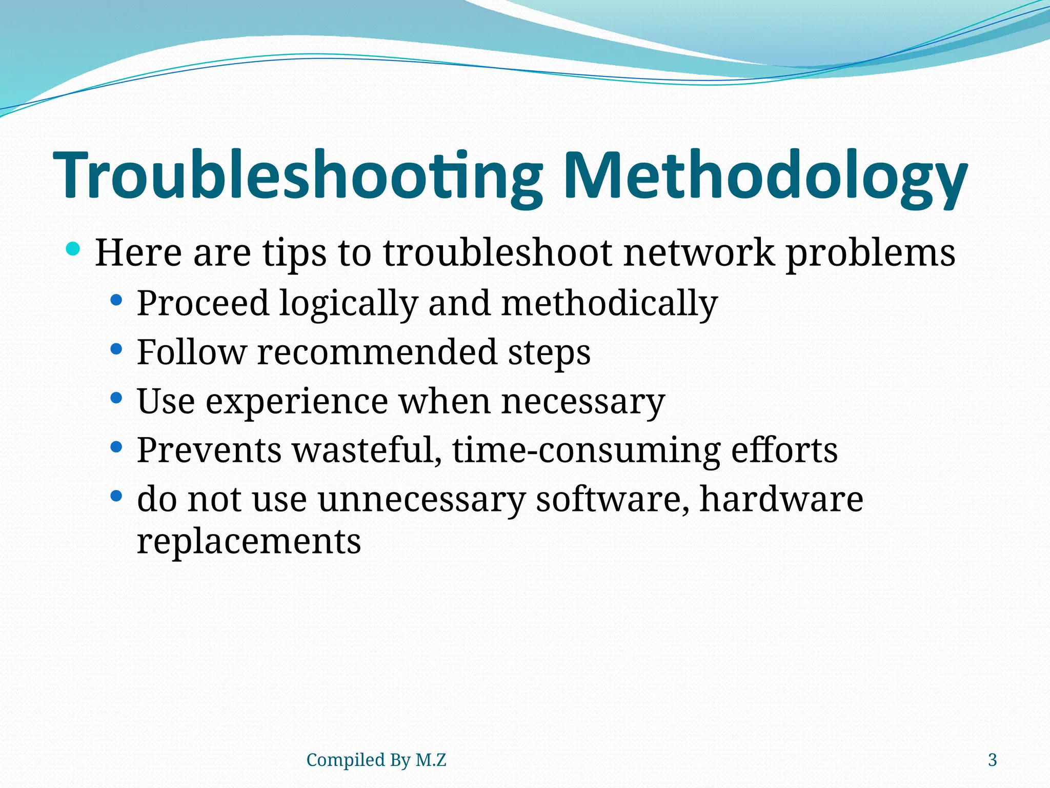 Compiled By M.Z 3
Troubleshooting Methodology
 Here are tips to troubleshoot network problems
 Proceed logically and methodically
 Follow recommended steps
 Use experience when necessary
 Prevents wasteful, time-consuming efforts
 do not use unnecessary software, hardware
replacements
 