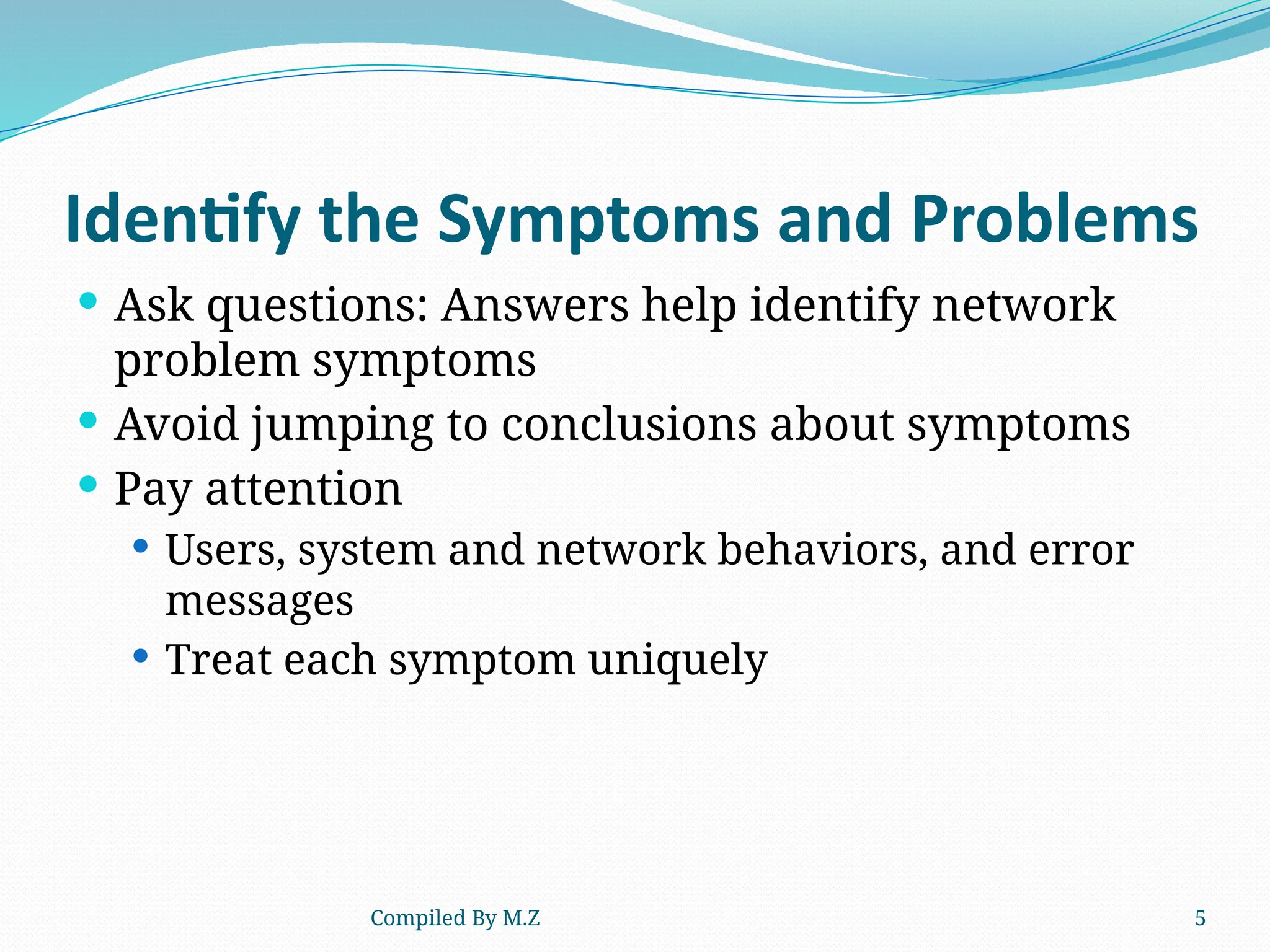 Compiled By M.Z 5
Identify the Symptoms and Problems
 Ask questions: Answers help identify network
problem symptoms
 Avoid jumping to conclusions about symptoms
 Pay attention
 Users, system and network behaviors, and error
messages
 Treat each symptom uniquely
 
