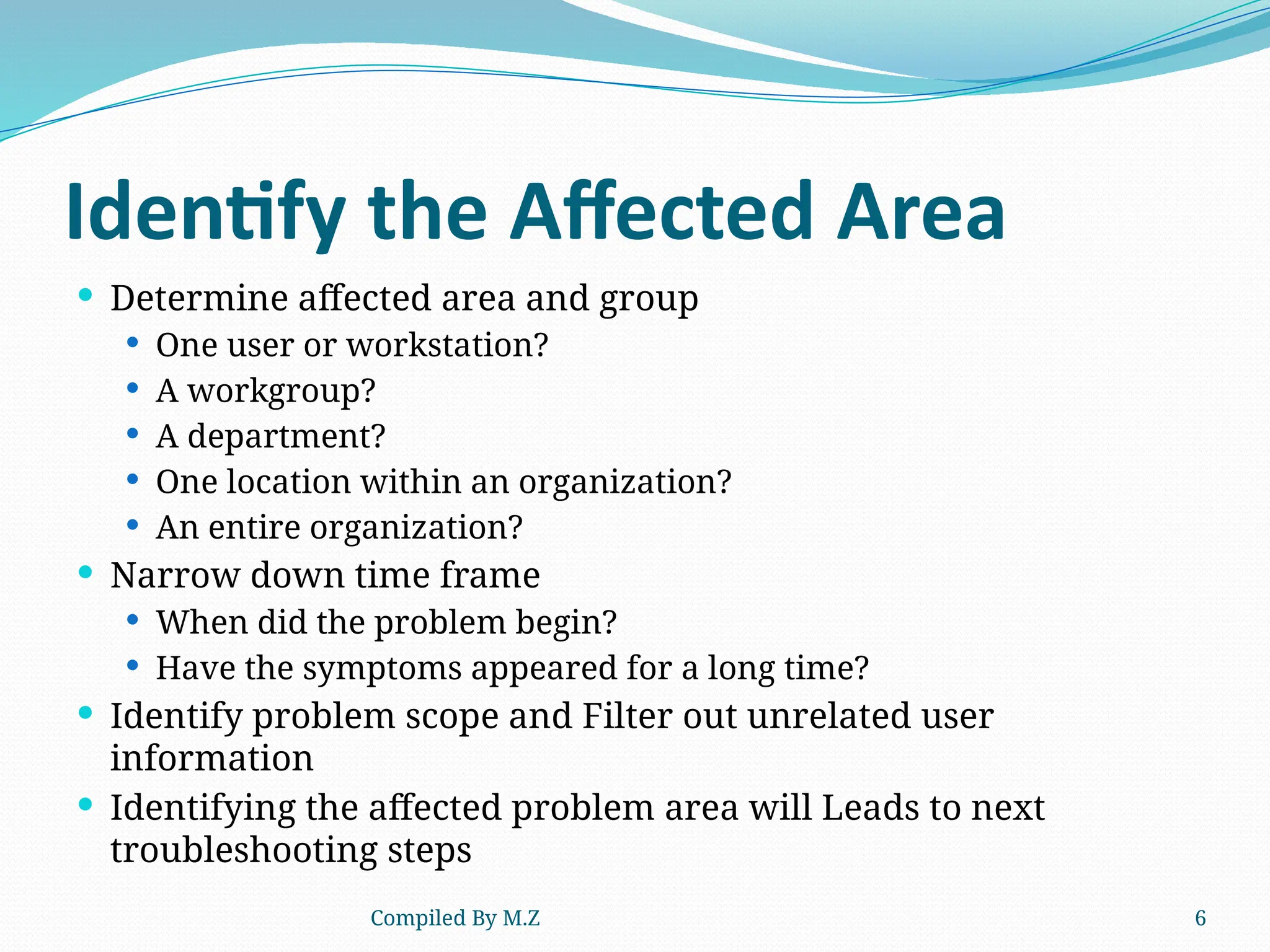 Compiled By M.Z 6
Identify the Affected Area
 Determine affected area and group
 One user or workstation?
 A workgroup?
 A department?
 One location within an organization?
 An entire organization?
 Narrow down time frame
 When did the problem begin?
 Have the symptoms appeared for a long time?
 Identify problem scope and Filter out unrelated user
information
 Identifying the affected problem area will Leads to next
troubleshooting steps
 