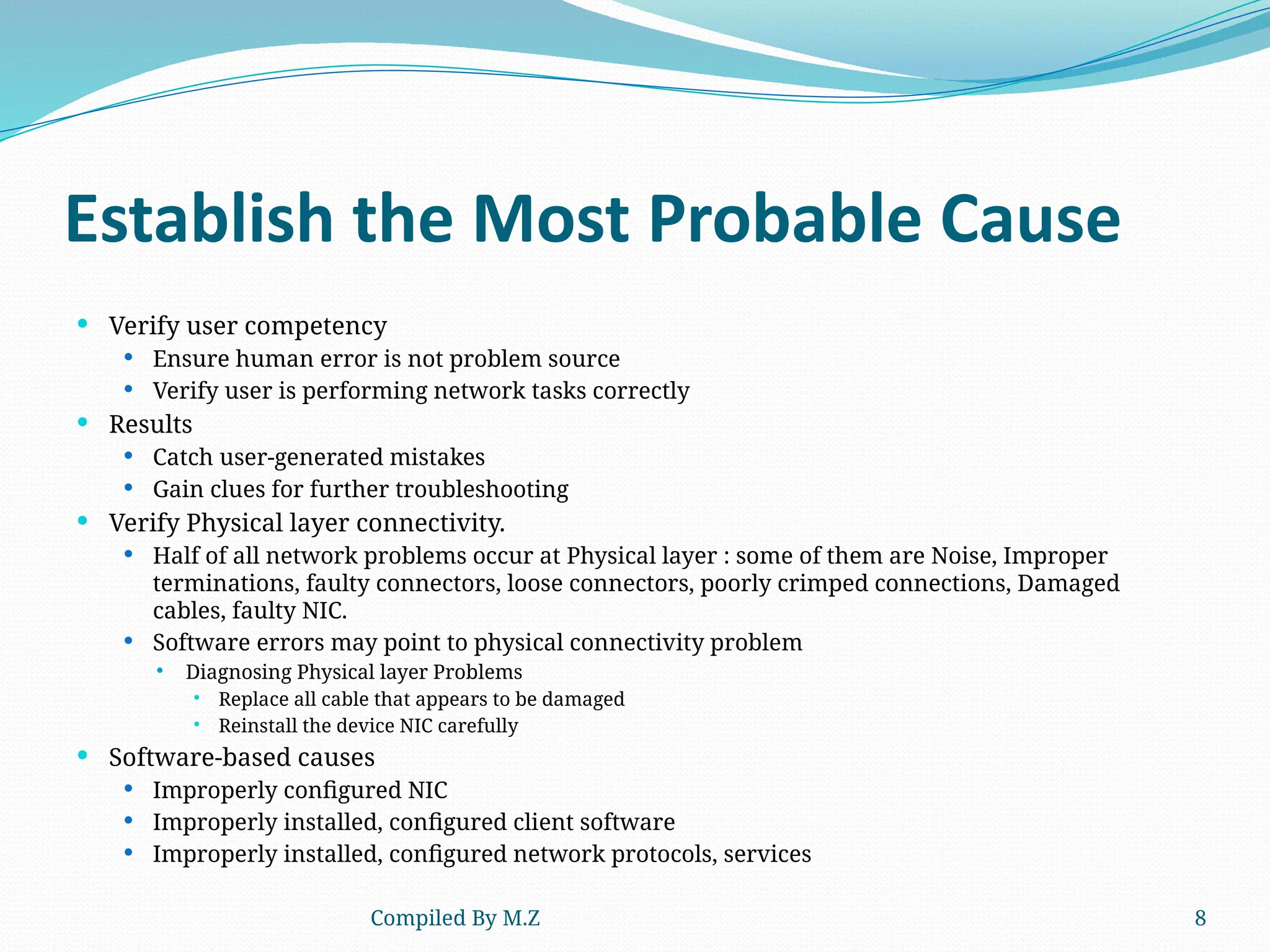 Compiled By M.Z 8
Establish the Most Probable Cause
 Verify user competency
 Ensure human error is not problem source
 Verify user is performing network tasks correctly
 Results
 Catch user-generated mistakes
 Gain clues for further troubleshooting
 Verify Physical layer connectivity.
 Half of all network problems occur at Physical layer : some of them are Noise, Improper
terminations, faulty connectors, loose connectors, poorly crimped connections, Damaged
cables, faulty NIC.
 Software errors may point to physical connectivity problem
 Diagnosing Physical layer Problems
 Replace all cable that appears to be damaged
 Reinstall the device NIC carefully
 Software-based causes
 Improperly configured NIC
 Improperly installed, configured client software
 Improperly installed, configured network protocols, services
 
