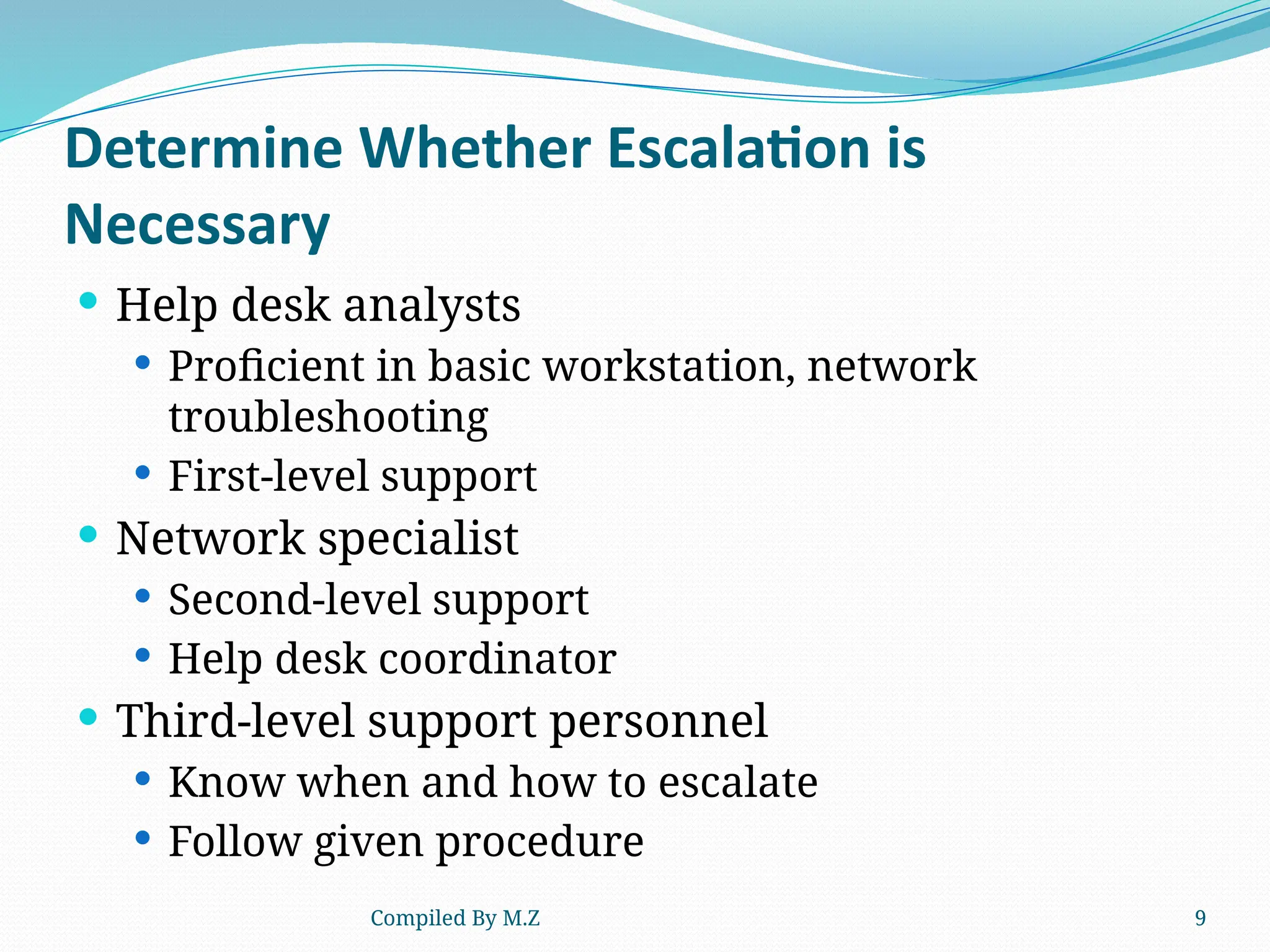 Compiled By M.Z 9
Determine Whether Escalation is
Necessary
 Help desk analysts
 Proficient in basic workstation, network
troubleshooting
 First-level support
 Network specialist
 Second-level support
 Help desk coordinator
 Third-level support personnel
 Know when and how to escalate
 Follow given procedure
 