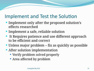 Compiled By M.Z 11
Implement and Test the Solution
 Implement only after the proposed solution’s
effects researched
 Implement a safe, reliable solution
 It Requires patience and use different approach
to be efficient and correct
 Unless major problem – fix as quickly as possible
 After solution implementation
 Verify problem solved properly
 Area affected by problem
 