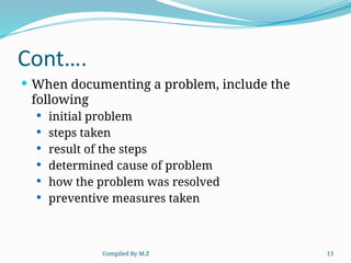 Compiled By M.Z 13
Cont….
 When documenting a problem, include the
following
 initial problem
 steps taken
 result of the steps
 determined cause of problem
 how the problem was resolved
 preventive measures taken
 