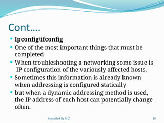 Compiled By M.Z 18
Cont….
 Ipconfig/ifconfig
 One of the most important things that must be
completed
 When troubleshooting a networking some issue is
IP configuration of the variously affected hosts.
 Sometimes this information is already known
when addressing is configured statically
 but when a dynamic addressing method is used,
the IP address of each host can potentially change
often.
 
