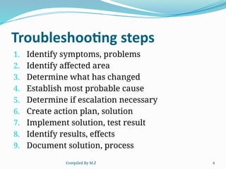 Compiled By M.Z 4
Troubleshooting steps
1. Identify symptoms, problems
2. Identify affected area
3. Determine what has changed
4. Establish most probable cause
5. Determine if escalation necessary
6. Create action plan, solution
7. Implement solution, test result
8. Identify results, effects
9. Document solution, process
 