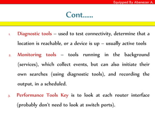 Equipped By Abenezer A.
Cont.…..
1. Diagnostic tools – used to test connectivity, determine that a
location is reachable, or a device is up – usually active tools
2. Monitoring tools – tools running in the background
(services), which collect events, but can also initiate their
own searches (using diagnostic tools), and recording the
output, in a scheduled.
3. Performance Tools Key is to look at each router interface
(probably don’t need to look at switch ports).
 