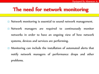 Equipped By Abenezer A.
The need for network monitoring
 Network monitoring is essential to sound network management.
 Network managers are required to continuously monitor
networks in order to have an ongoing view of how network
systems, devices and services are performing.
 Monitoring can include the installation of automated alerts that
notify network managers of performance drops and other
problems.
 