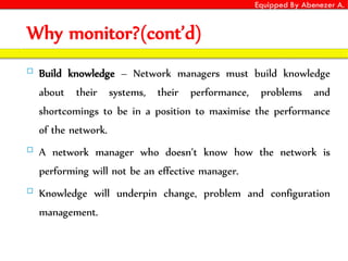 Equipped By Abenezer A.
Why monitor?(cont’d)
 Build knowledge – Network managers must build knowledge
about their systems, their performance, problems and
shortcomings to be in a position to maximise the performance
of the network.
 A network manager who doesn’t know how the network is
performing will not be an effective manager.
 Knowledge will underpin change, problem and configuration
management.
 