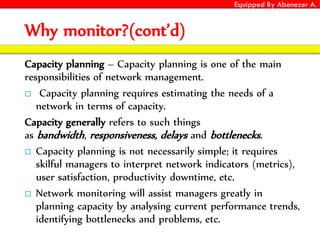 Equipped By Abenezer A.
Why monitor?(cont’d)
Capacity planning – Capacity planning is one of the main
responsibilities of network management.
 Capacity planning requires estimating the needs of a
network in terms of capacity.
Capacity generally refers to such things
as bandwidth, responsiveness, delays and bottlenecks.
 Capacity planning is not necessarily simple; it requires
skilful managers to interpret network indicators (metrics),
user satisfaction, productivity downtime, etc.
 Network monitoring will assist managers greatly in
planning capacity by analysing current performance trends,
identifying bottlenecks and problems, etc.
 