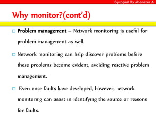 Equipped By Abenezer A.
Why monitor?(cont’d)
 Problem management – Network monitoring is useful for
problem management as well.
 Network monitoring can help discover problems before
these problems become evident, avoiding reactive problem
management.
 Even once faults have developed, however, network
monitoring can assist in identifying the source or reasons
for faults.
 