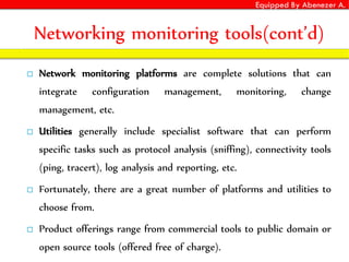 Equipped By Abenezer A.
Networking monitoring tools(cont’d)
 Network monitoring platforms are complete solutions that can
integrate configuration management, monitoring, change
management, etc.
 Utilities generally include specialist software that can perform
specific tasks such as protocol analysis (sniffing), connectivity tools
(ping, tracert), log analysis and reporting, etc.
 Fortunately, there are a great number of platforms and utilities to
choose from.
 Product offerings range from commercial tools to public domain or
open source tools (offered free of charge).
 