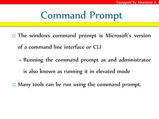 Equipped By Abenezer A.
Command Prompt
 The windows command prompt is Microsoft's version
of a command line interface or CLI
 Running the command prompt as and administrator
is also known as running it in elevated mode
 Many tools can be run using the command prompt.
 