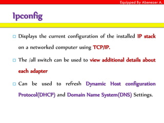 Equipped By Abenezer A.
Ipconfig
 Displays the current configuration of the installed IP stack
on a networked computer using TCP/IP.
 The /all switch can be used to view additional details about
each adapter
 Can be used to refresh Dynamic Host configuration
Protocol(DHCP) and Domain Name System(DNS) Settings.
 