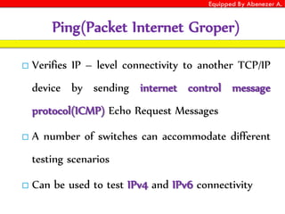Equipped By Abenezer A.
Ping(Packet Internet Groper)
 Verifies IP – level connectivity to another TCP/IP
device by sending internet control message
protocol(ICMP) Echo Request Messages
 A number of switches can accommodate different
testing scenarios
 Can be used to test IPv4 and IPv6 connectivity
 