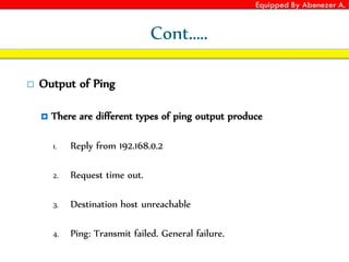 Equipped By Abenezer A.
Cont.….
 Output of Ping
 There are different types of ping output produce
1. Reply from 192.168.0.2
2. Request time out.
3. Destination host unreachable
4. Ping: Transmit failed. General failure.
 