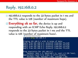 Equipped By Abenezer A.
Reply. 192.168.0.2
 192.168.0.2 responds to the 32-bytes packet in 1 ms and
the TTL value is 128 (number of maximum hops).
 Everything ok so far, the device is up and
responding with an ICMP Echo Reply. 192.168.0.2
responds to the 32-bytes packet in 1 ms and the TTL
value is 128 (number of maximum hops).
 