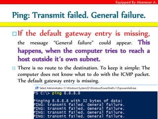 Equipped By Abenezer A.
Ping: Transmit failed. General failure.
 If the default gateway entry is missing,
the message “General failure” could appear. This
happens, when the computer tries to reach a
host outside it´s own subnet.
 There is no route to the destination. To keep it simple: The
computer does not know what to do with the ICMP packet.
The default gateway entry is missing.
 