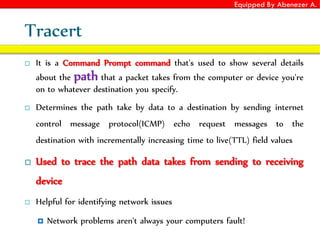 Equipped By Abenezer A.
Tracert
 It is a Command Prompt command that's used to show several details
about the path that a packet takes from the computer or device you're
on to whatever destination you specify.
 Determines the path take by data to a destination by sending internet
control message protocol(ICMP) echo request messages to the
destination with incrementally increasing time to live(TTL) field values
 Used to trace the path data takes from sending to receiving
device
 Helpful for identifying network issues
 Network problems aren't always your computers fault!
 