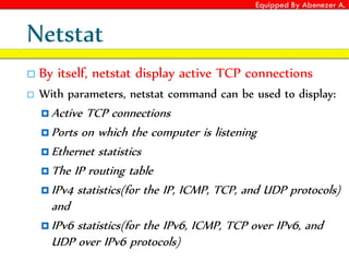 Equipped By Abenezer A.
Netstat
 By itself, netstat display active TCP connections
 With parameters, netstat command can be used to display:
 Active TCP connections
 Ports on which the computer is listening
 Ethernet statistics
 The IP routing table
 IPv4 statistics(for the IP, ICMP, TCP, and UDP protocols)
and
 IPv6 statistics(for the IPv6, ICMP, TCP over IPv6, and
UDP over IPv6 protocols)
 