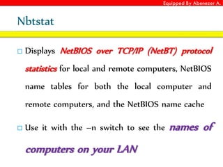 Equipped By Abenezer A.
Nbtstat
 Displays NetBIOS over TCP/IP (NetBT) protocol
statistics for local and remote computers, NetBIOS
name tables for both the local computer and
remote computers, and the NetBIOS name cache
 Use it with the –n switch to see the names of
computers on your LAN
 