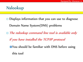 Equipped By Abenezer A.
Nslookup
 Displays information that you can use to diagnose
Domain Name System(DNS) problems
 The nslookup command line tool is available only
if you have installed the TCP/IP protocol
You should be familiar with DNS before using
this tool
 