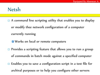 Equipped By Abenezer A.
Netsh
 A command line scripting utility that enables you to display
or modify thee network configuration of a computer
currently running
 Works on local or remote computers
 Provides a scripting feature that allows you to run a group
of commands in batch mode against a specified computer
 Enables you to save a configuration script in a text file for
archival purposes or to help you configure other servers
 