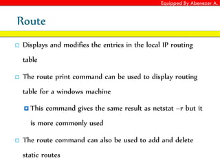 Equipped By Abenezer A.
Route
 Displays and modifies the entries in the local IP routing
table
 The route print command can be used to display routing
table for a windows machine
 This command gives the same result as netstat –r but it
is more commonly used
 The route command can also be used to add and delete
static routes
 