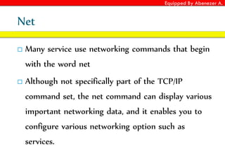 Equipped By Abenezer A.
Net
 Many service use networking commands that begin
with the word net
 Although not specifically part of the TCP/IP
command set, the net command can display various
important networking data, and it enables you to
configure various networking option such as
services.
 