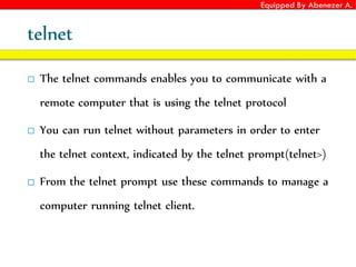 Equipped By Abenezer A.
telnet
 The telnet commands enables you to communicate with a
remote computer that is using the telnet protocol
 You can run telnet without parameters in order to enter
the telnet context, indicated by the telnet prompt(telnet>)
 From the telnet prompt use these commands to manage a
computer running telnet client.
 