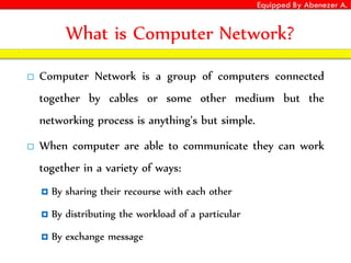 Equipped By Abenezer A.
What is Computer Network?
 Computer Network is a group of computers connected
together by cables or some other medium but the
networking process is anything's but simple.
 When computer are able to communicate they can work
together in a variety of ways:
 By sharing their recourse with each other
 By distributing the workload of a particular
 By exchange message
 
