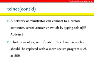 Equipped By Abenezer A.
telnet(cont’d)
 A network administrator can connect to a remote
computer, server ,router or switch by typing telnet[IP
Address]
 telnet is an older, out of date protocol and as such it
should be replaced with a more secure program such
as SSH
 
