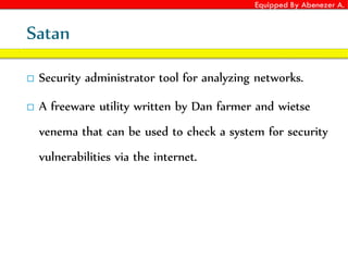 Equipped By Abenezer A.
Satan
 Security administrator tool for analyzing networks.
 A freeware utility written by Dan farmer and wietse
venema that can be used to check a system for security
vulnerabilities via the internet.
 