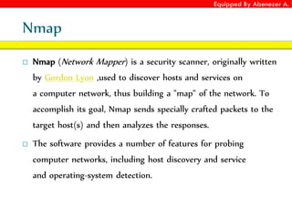 Equipped By Abenezer A.
Nmap
 Nmap (Network Mapper) is a security scanner, originally written
by Gordon Lyon ,used to discover hosts and services on
a computer network, thus building a "map" of the network. To
accomplish its goal, Nmap sends specially crafted packets to the
target host(s) and then analyzes the responses.
 The software provides a number of features for probing
computer networks, including host discovery and service
and operating-system detection.
 