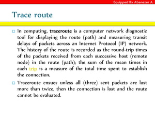 Equipped By Abenezer A.
Trace route
 In computing, traceroute is a computer network diagnostic
tool for displaying the route (path) and measuring transit
delays of packets across an Internet Protocol (IP) network.
The history of the route is recorded as the round-trip times
of the packets received from each successive host (remote
node) in the route (path); the sum of the mean times in
each trip is a measure of the total time spent to establish
the connection.
 Traceroute ensues unless all (three) sent packets are lost
more than twice, then the connection is lost and the route
cannot be evaluated.
 