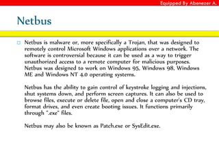 Equipped By Abenezer A.
Netbus
 Netbus is malware or, more specifically a Trojan, that was designed to
remotely control Microsoft Windows applications over a network. The
software is controversial because it can be used as a way to trigger
unauthorized access to a remote computer for malicious purposes.
Netbus was designed to work on Windows 95, Windows 98, Windows
ME and Windows NT 4.0 operating systems.
Netbus has the ability to gain control of keystroke logging and injections,
shut systems down, and perform screen captures. It can also be used to
browse files, execute or delete file, open and close a computer's CD tray,
format drives, and even create booting issues. It functions primarily
through ".exe" files.
Netbus may also be known as Patch.exe or SysEdit.exe.
 