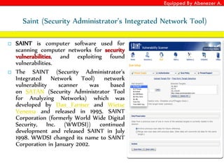 Equipped By Abenezer A.
Saint (Security Administrator’s Integrated Network Tool)
 SAINT is computer software used for
scanning computer networks for security
vulnerabilities, and exploiting found
vulnerabilities.
 The SAINT (Security Administrator's
Integrated Network Tool) network
vulnerability scanner was based
on SATAN (Security Administrator Tool
for Analyzing Networks) which was
developed by Dan Farmer and Wietse
Venema and released in 1995. SAINT
Corporation (formerly World Wide Digital
Security, Inc. (WWDSI)) continued
development and released SAINT in July
1998. WWDSI changed its name to SAINT
Corporation in January 2002.
 
