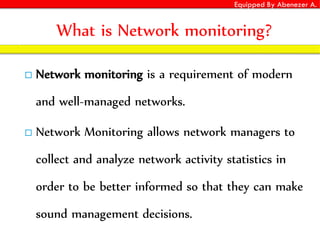 Equipped By Abenezer A.
What is Network monitoring?
 Network monitoring is a requirement of modern
and well-managed networks.
 Network Monitoring allows network managers to
collect and analyze network activity statistics in
order to be better informed so that they can make
sound management decisions.
 