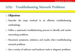 Equipped By Abenezer A.
LO2:- Troubleshooting Network Problems
 Objectives
 Describe the steps involved in an effective troubleshooting
methodology
 Follow a systematic troubleshooting process to identify and resolve
networking problems
 Document symptoms, solutions, and results when troubleshooting
network problems
 Use a variety of software and hardware tools to diagnose problems
 