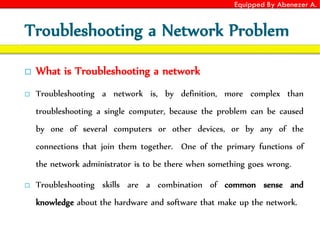 Equipped By Abenezer A.
Troubleshooting a Network Problem
 What is Troubleshooting a network
 Troubleshooting a network is, by definition, more complex than
troubleshooting a single computer, because the problem can be caused
by one of several computers or other devices, or by any of the
connections that join them together. One of the primary functions of
the network administrator is to be there when something goes wrong.
 Troubleshooting skills are a combination of common sense and
knowledge about the hardware and software that make up the network.
 