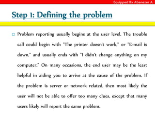 Equipped By Abenezer A.
Step 1: Defining the problem
 Problem reporting usually begins at the user level. The trouble
call could begin with "The printer doesn't work," or "E-mail is
down," and usually ends with "I didn't change anything on my
computer." On many occasions, the end user may be the least
helpful in aiding you to arrive at the cause of the problem. If
the problem is server or network related, then most likely the
user will not be able to offer too many clues, except that many
users likely will report the same problem.
 