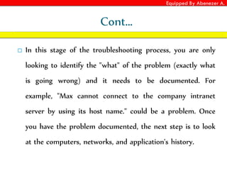 Equipped By Abenezer A.
Cont…
 In this stage of the troubleshooting process, you are only
looking to identify the "what" of the problem (exactly what
is going wrong) and it needs to be documented. For
example, "Max cannot connect to the company intranet
server by using its host name." could be a problem. Once
you have the problem documented, the next step is to look
at the computers, networks, and application's history.
 