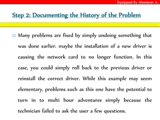 Equipped By Abenezer A.
Step 2: Documenting the History of the Problem
 Many problems are fixed by simply undoing something that
was done earlier. maybe the installation of a new driver is
causing the network card to no longer function. In this
case, you could simply roll back to the previous driver or
reinstall the correct driver. While this example may seem
elementary, problems such as this one have the potential to
turn in to multi hour adventures simply because the
technician failed to ask the user a few questions.
 